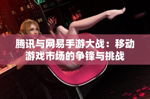 腾讯与网易手游大战：移动游戏市场的争锋与挑战