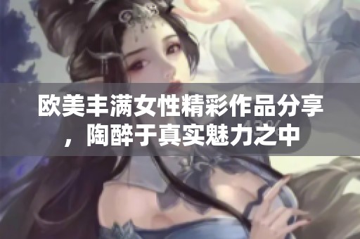 欧美丰满女性精彩作品分享，陶醉于真实魅力之中