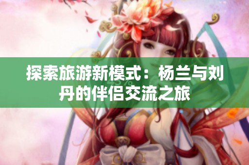 探索旅游新模式：杨兰与刘丹的伴侣交流之旅