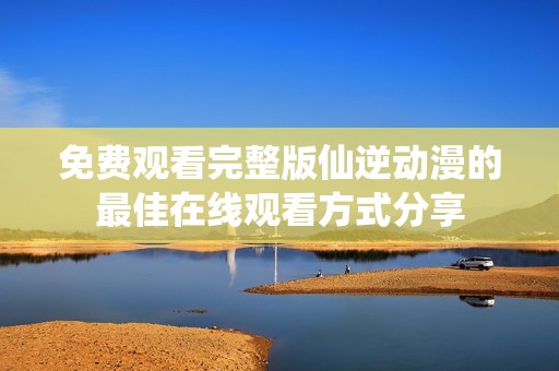 免费观看完整版仙逆动漫的最佳在线观看方式分享