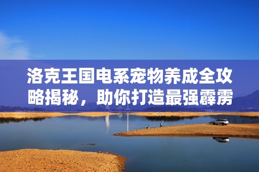 洛克王国电系宠物养成全攻略揭秘，助你打造最强霹雳宝宝