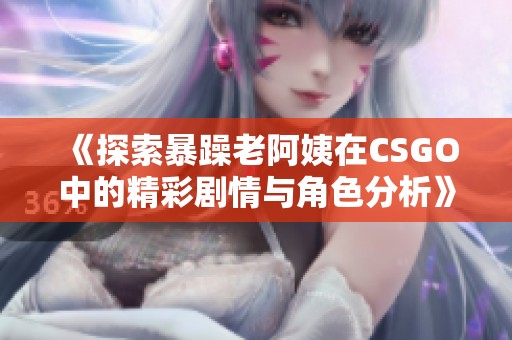 《探索暴躁老阿姨在CSGO中的精彩剧情与角色分析》