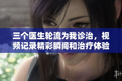 三个医生轮流为我诊治，视频记录精彩瞬间和治疗体验