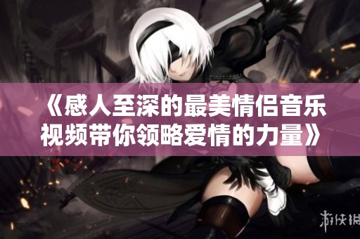 《感人至深的最美情侣音乐视频带你领略爱情的力量》