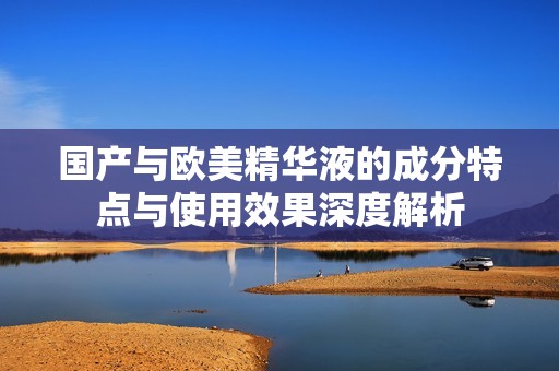 国产与欧美精华液的成分特点与使用效果深度解析
