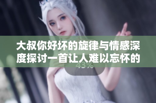 大叔你好坏的旋律与情感深度探讨一首让人难以忘怀的歌曲