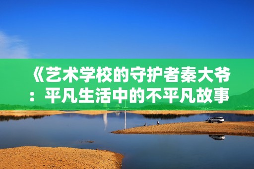《艺术学校的守护者秦大爷：平凡生活中的不平凡故事》