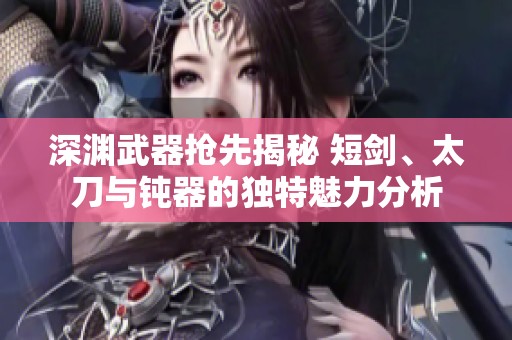 深渊武器抢先揭秘 短剑、太刀与钝器的独特魅力分析