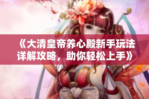 《大清皇帝养心殿新手玩法详解攻略，助你轻松上手》