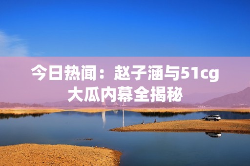 今日热闻：赵子涵与51cg大瓜内幕全揭秘