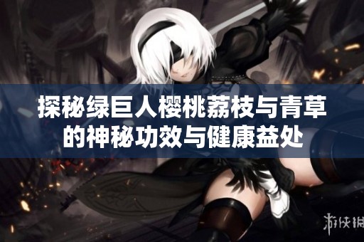 探秘绿巨人樱桃荔枝与青草的神秘功效与健康益处