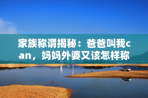 家族称谓揭秘：爸爸叫我can，妈妈外婆又该怎样称呼呢
