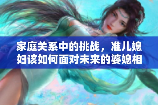 家庭关系中的挑战，准儿媳妇该如何面对未来的婆媳相处
