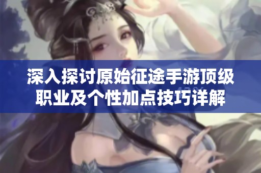 深入探讨原始征途手游顶级职业及个性加点技巧详解