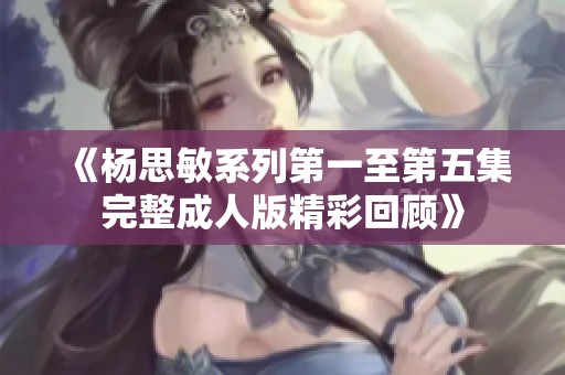《杨思敏系列第一至第五集完整成人版精彩回顾》