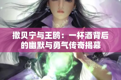撒贝宁与王鸥：一杯酒背后的幽默与勇气传奇揭幕