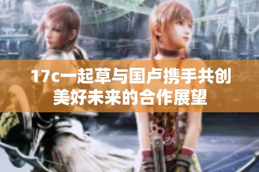 17c一起草与国卢携手共创美好未来的合作展望