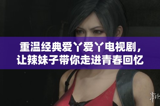 重温经典爱丫爱丫电视剧，让辣妹子带你走进青春回忆