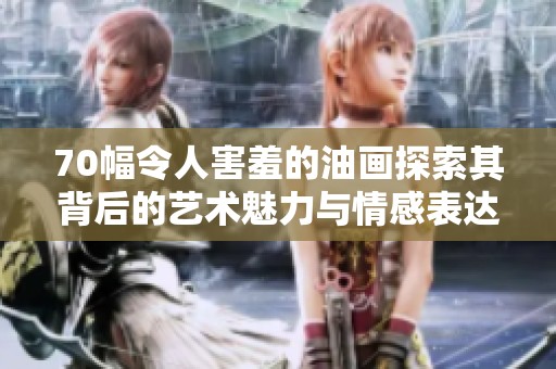 70幅令人害羞的油画探索其背后的艺术魅力与情感表达