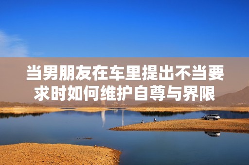 当男朋友在车里提出不当要求时如何维护自尊与界限