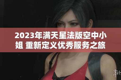 2023年满天星法版空中小姐 重新定义优秀服务之旅