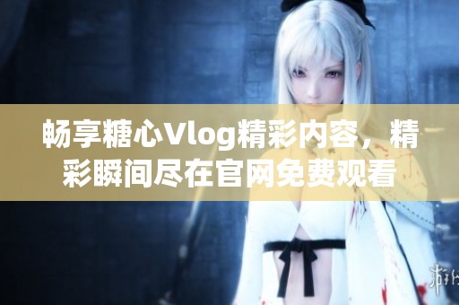 畅享糖心Vlog精彩内容，精彩瞬间尽在官网免费观看