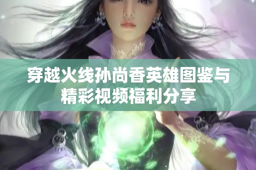 穿越火线孙尚香英雄图鉴与精彩视频福利分享