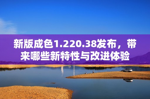 新版成色1.220.38发布，带来哪些新特性与改进体验