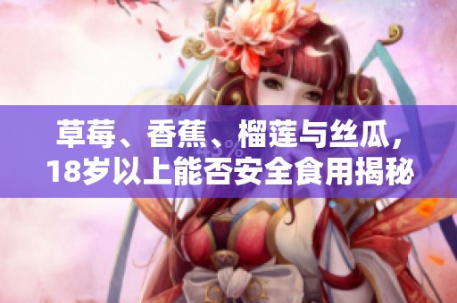草莓、香蕉、榴莲与丝瓜，18岁以上能否安全食用揭秘
