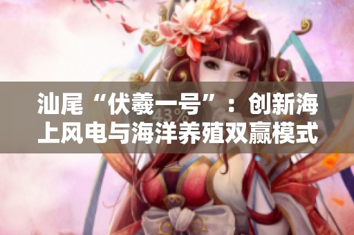 汕尾“伏羲一号”：创新海上风电与海洋养殖双赢模式探讨