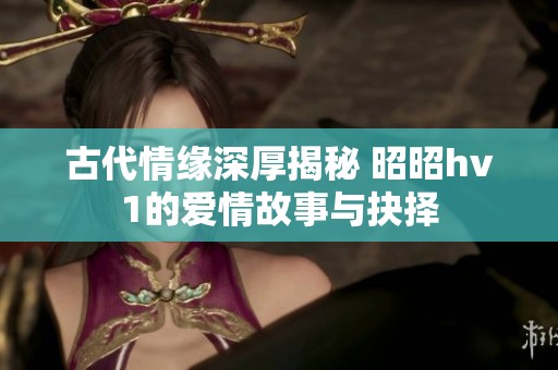 古代情缘深厚揭秘 昭昭hv1的爱情故事与抉择