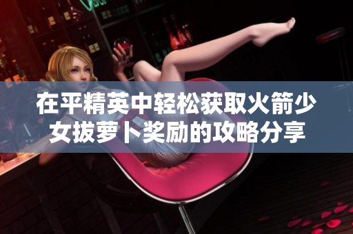 在平精英中轻松获取火箭少女拔萝卜奖励的攻略分享
