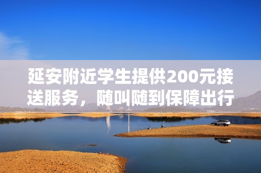 延安附近学生提供200元接送服务，随叫随到保障出行便利