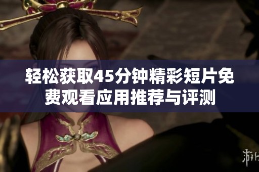 轻松获取45分钟精彩短片免费观看应用推荐与评测