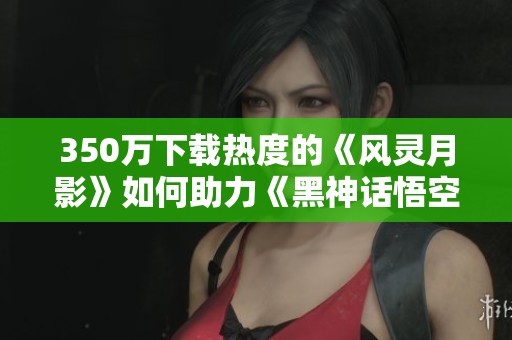 350万下载热度的《风灵月影》如何助力《黑神话悟空》轻松通关
