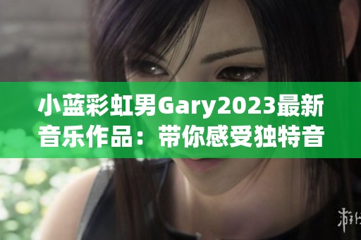 小蓝彩虹男Gary2023最新音乐作品：带你感受独特音韵之旅