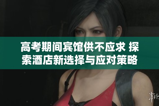 高考期间宾馆供不应求 探索酒店新选择与应对策略