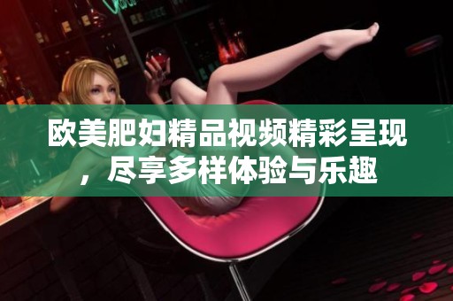 欧美肥妇精品视频精彩呈现，尽享多样体验与乐趣