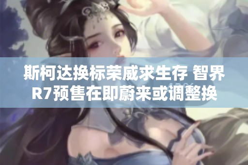 斯柯达换标荣威求生存 智界R7预售在即蔚来或调整换电收费政策