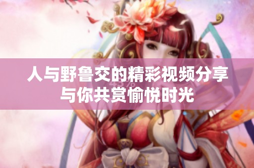 人与野鲁交的精彩视频分享与你共赏愉悦时光