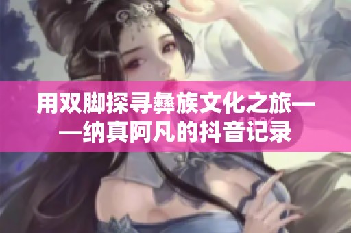 用双脚探寻彝族文化之旅——纳真阿凡的抖音记录