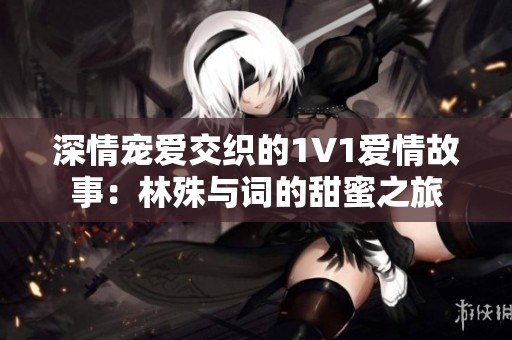 深情宠爱交织的1V1爱情故事：林殊与词的甜蜜之旅
