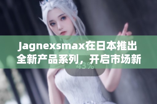 Jagnexsmax在日本推出全新产品系列，开启市场新篇章
