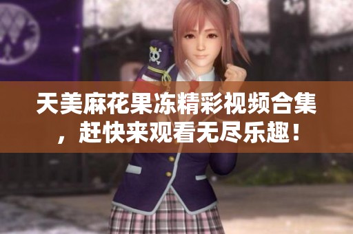 天美麻花果冻精彩视频合集，赶快来观看无尽乐趣！