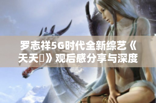 罗志祥5G时代全新综艺《天天奭》观后感分享与深度解析