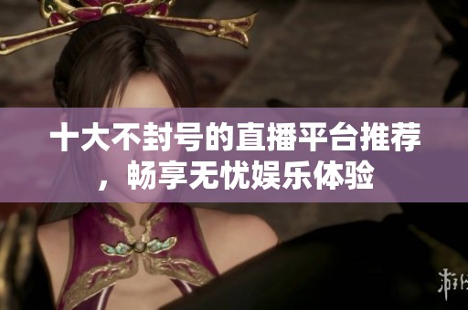 十大不封号的直播平台推荐，畅享无忧娱乐体验