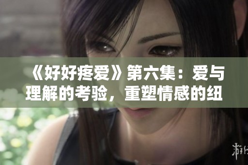 《好好疼爱》第六集：爱与理解的考验，重塑情感的纽带