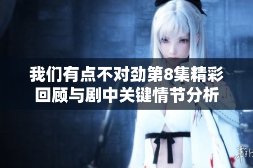 我们有点不对劲第8集精彩回顾与剧中关键情节分析