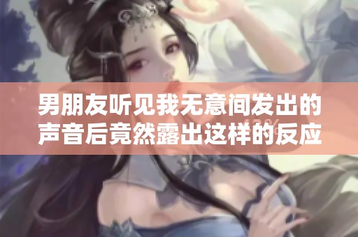 男朋友听见我无意间发出的声音后竟然露出这样的反应