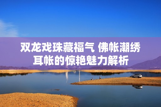 双龙戏珠藏福气 佛帐潮绣耳帐的惊艳魅力解析